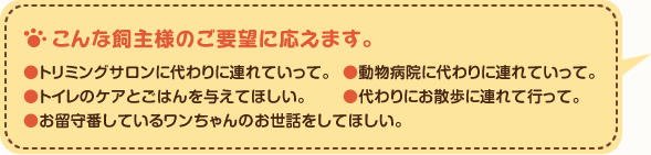 こんな飼主様のご要望に応えます。●トリミングサロンに代わりに連れていって。●動物病院に代わりに連れていって。●トイレのケアとごはんを与えてほしい。●代わりにお散歩に連れて行って。●お留守番しているワンちゃんのお世話をしてほしい。