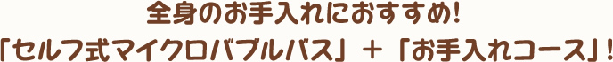 全身のお手入れにおすすめ！「セルフ式マイクロバブルバス」 + 「お手入れコース」！