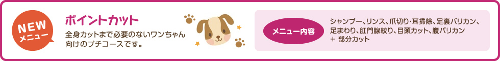 ポイントカット　全身カットまで必要のないワンちゃん向けのプチコースです　シャンプー、リンス、爪切り・耳掃除、足裏バリカン、足まわり、肛門腺絞り、目頭カット、腹バリカン＋ 部分カット